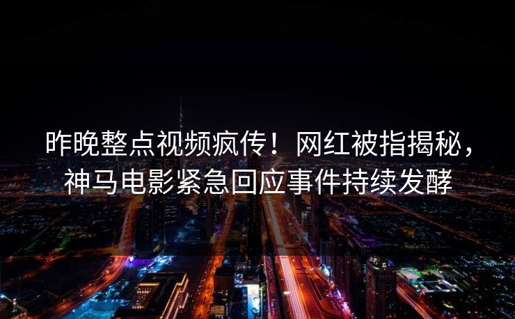 昨晚整点视频疯传！网红被指揭秘，神马电影紧急回应事件持续发酵