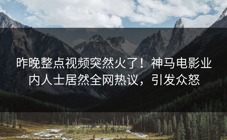 昨晚整点视频突然火了！神马电影业内人士居然全网热议，引发众怒