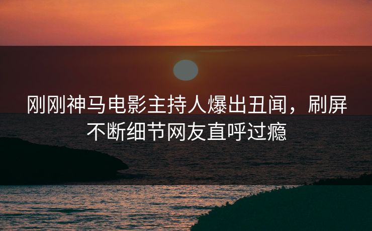 刚刚神马电影主持人爆出丑闻，刷屏不断细节网友直呼过瘾