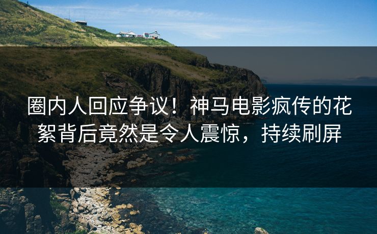 圈内人回应争议！神马电影疯传的花絮背后竟然是令人震惊，持续刷屏