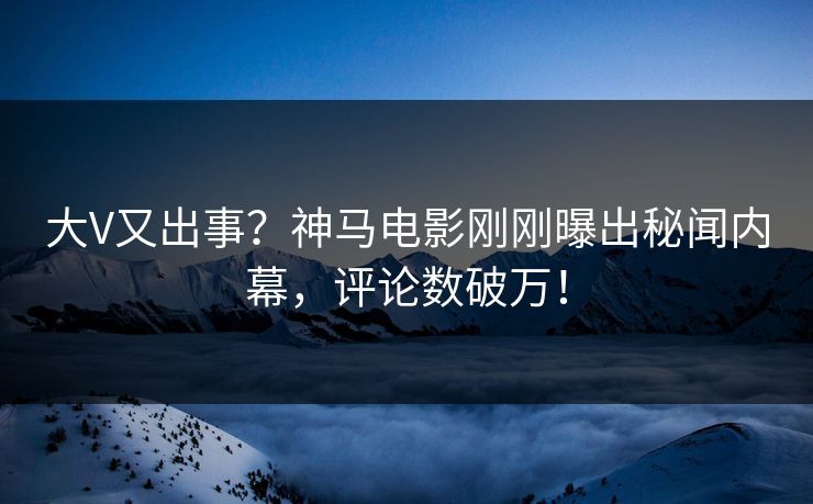 大V又出事？神马电影刚刚曝出秘闻内幕，评论数破万！