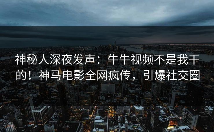神秘人深夜发声：牛牛视频不是我干的！神马电影全网疯传，引爆社交圈