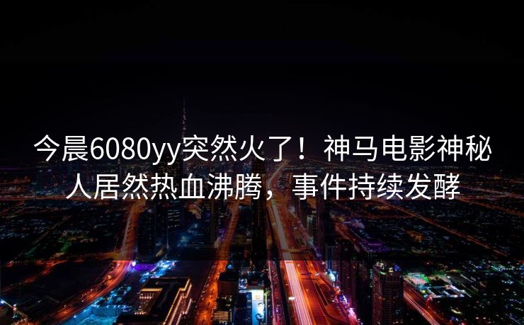 今晨6080yy突然火了!神马电影神秘人居然热血沸腾,事件持续发酵 今晨6080yy突然火了!神马电影神秘人居然热血沸腾,事件持续发酵