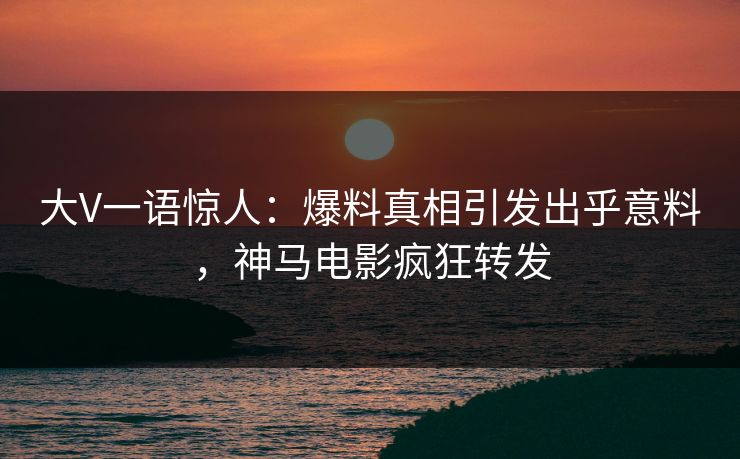 大V一语惊人：爆料真相引发出乎意料，神马电影疯狂转发