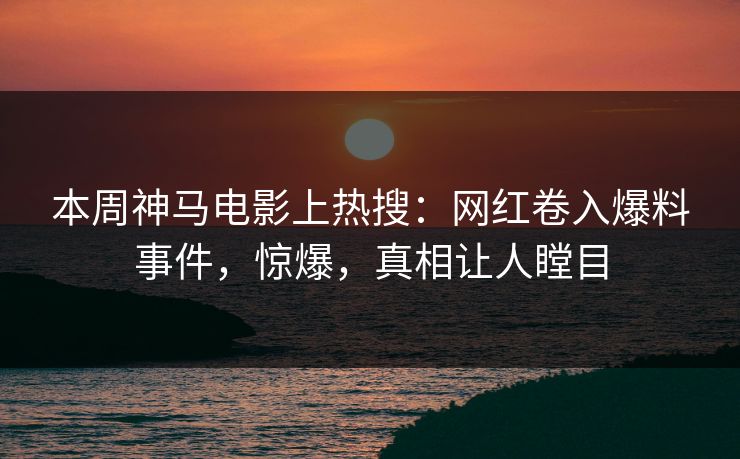 本周神马电影上热搜：网红卷入爆料事件，惊爆，真相让人瞠目