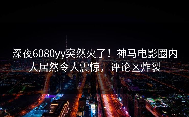 深夜6080yy突然火了！神马电影圈内人居然令人震惊，评论区炸裂
