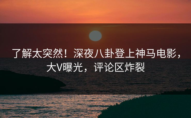 了解太突然!深夜八卦登上神马电影,大V曝光,评论区炸裂 了解太突然!深夜八卦登上神马电影,大V曝光,评论区炸裂