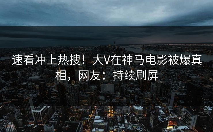 速看冲上热搜！大V在神马电影被爆真相，网友：持续刷屏