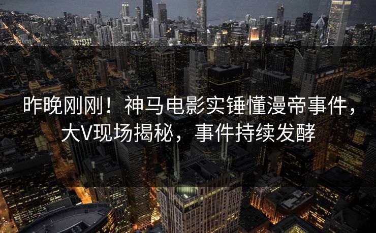 昨晚刚刚！神马电影实锤懂漫帝事件，大V现场揭秘，事件持续发酵