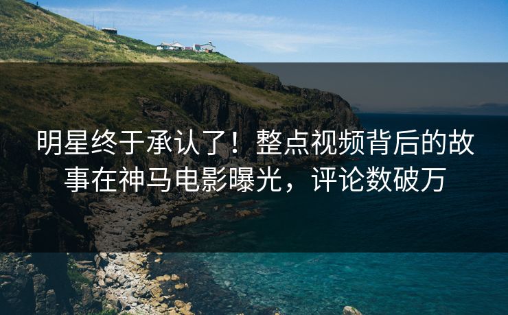 明星终于承认了！整点视频背后的故事在神马电影曝光，评论数破万