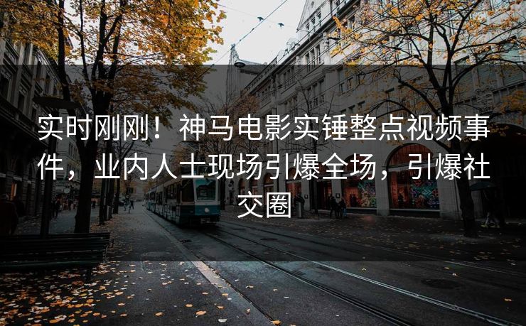 实时刚刚！神马电影实锤整点视频事件，业内人士现场引爆全场，引爆社交圈