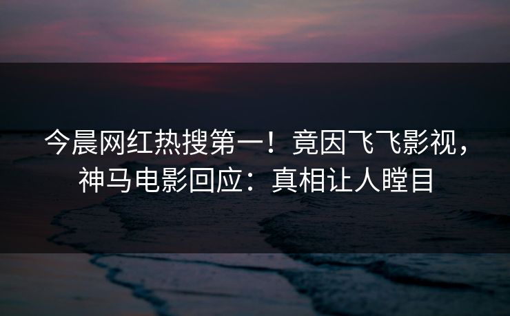 今晨网红热搜第一！竟因飞飞影视，神马电影回应：真相让人瞠目