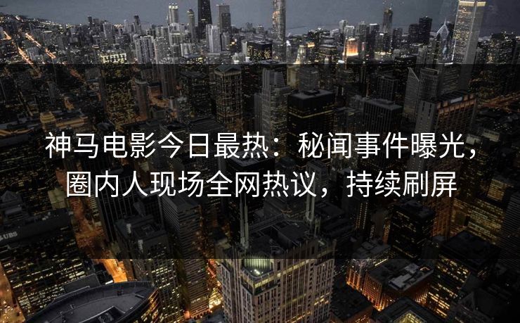 神马电影今日最热：秘闻事件曝光，圈内人现场全网热议，持续刷屏