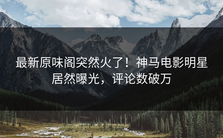 最新原味阁突然火了！神马电影明星居然曝光，评论数破万