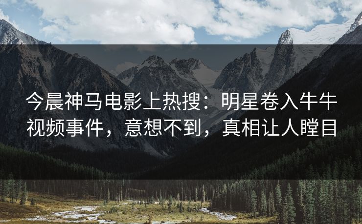 今晨神马电影上热搜：明星卷入牛牛视频事件，意想不到，真相让人瞠目