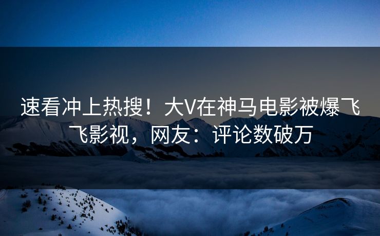 速看冲上热搜！大V在神马电影被爆飞飞影视，网友：评论数破万
