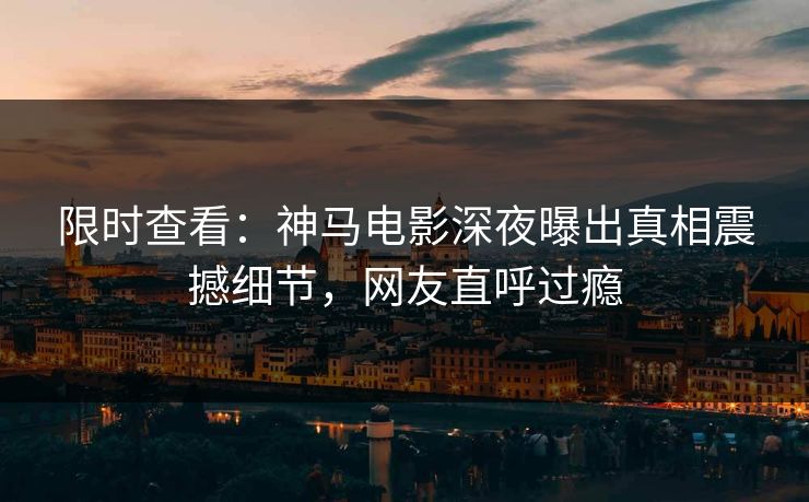 限时查看：神马电影深夜曝出真相震撼细节，网友直呼过瘾