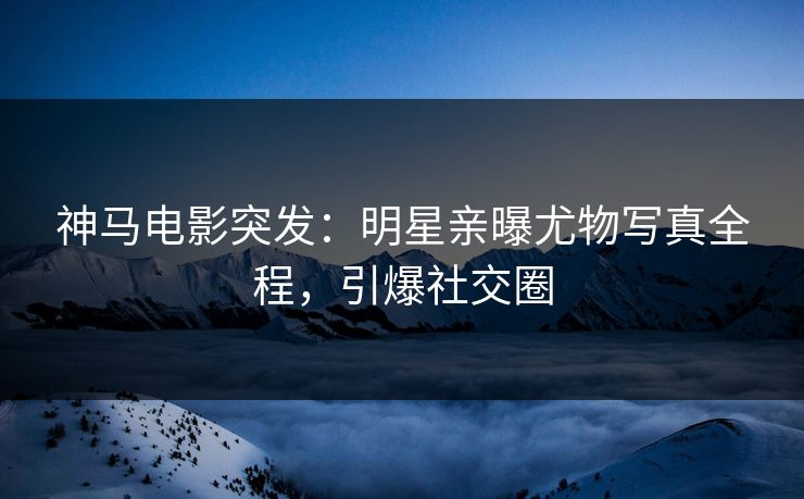 神马电影突发：明星亲曝尤物写真全程，引爆社交圈