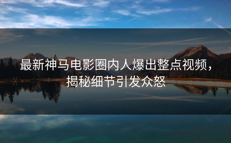 最新神马电影圈内人爆出整点视频，揭秘细节引发众怒