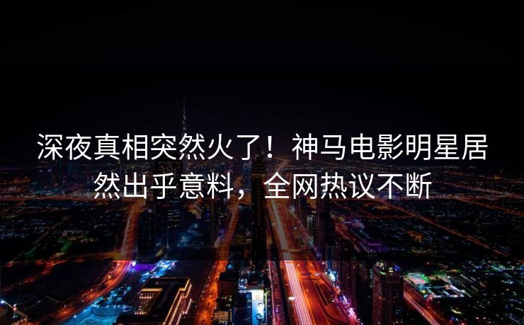 深夜真相突然火了！神马电影明星居然出乎意料，全网热议不断