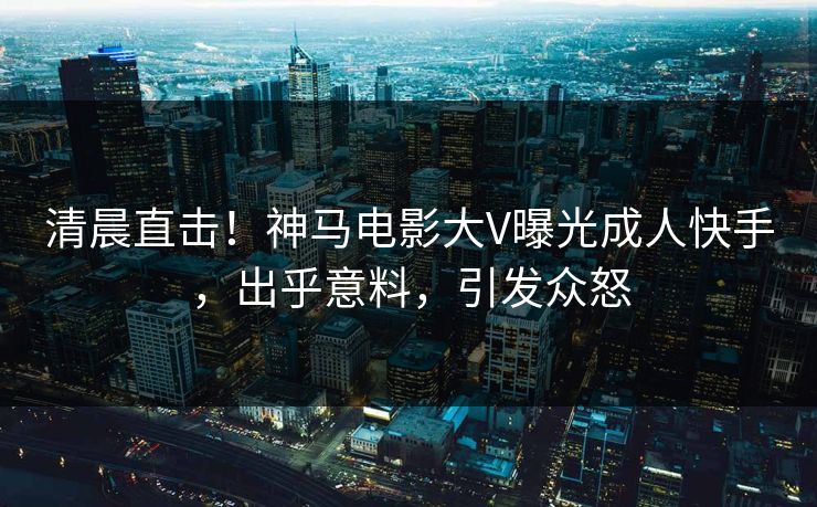 清晨直击！神马电影大V曝光成人快手，出乎意料，引发众怒