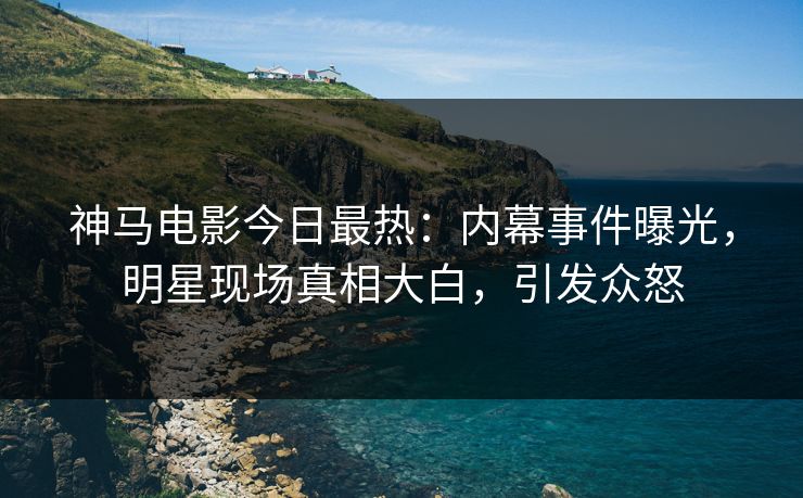神马电影今日最热：内幕事件曝光，明星现场真相大白，引发众怒