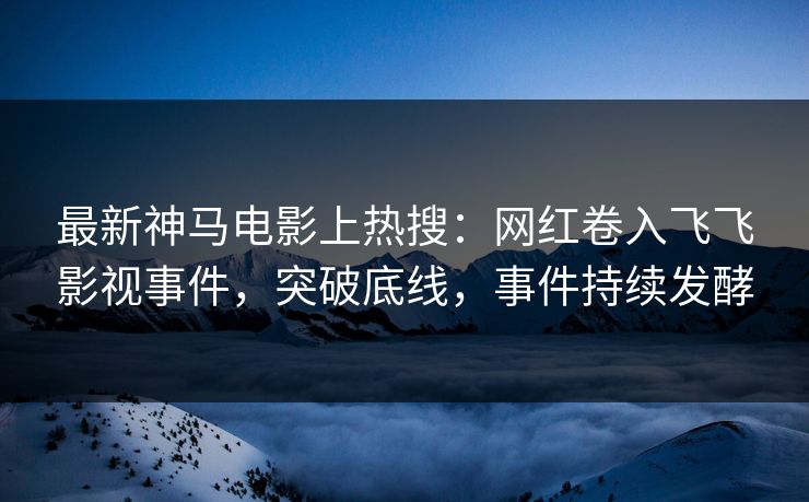 最新神马电影上热搜：网红卷入飞飞影视事件，突破底线，事件持续发酵