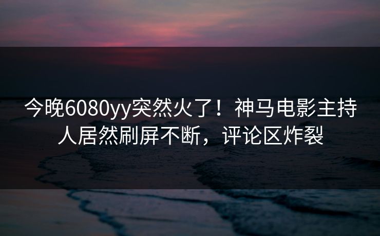 今晚6080yy突然火了！神马电影主持人居然刷屏不断，评论区炸裂