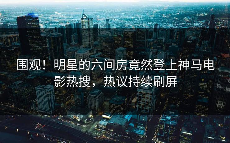 围观！明星的六间房竟然登上神马电影热搜，热议持续刷屏