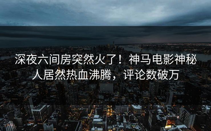 深夜六间房突然火了！神马电影神秘人居然热血沸腾，评论数破万