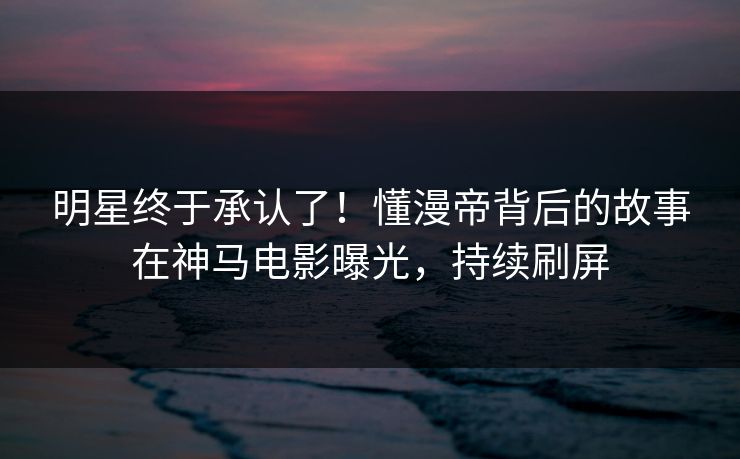 明星终于承认了！懂漫帝背后的故事在神马电影曝光，持续刷屏