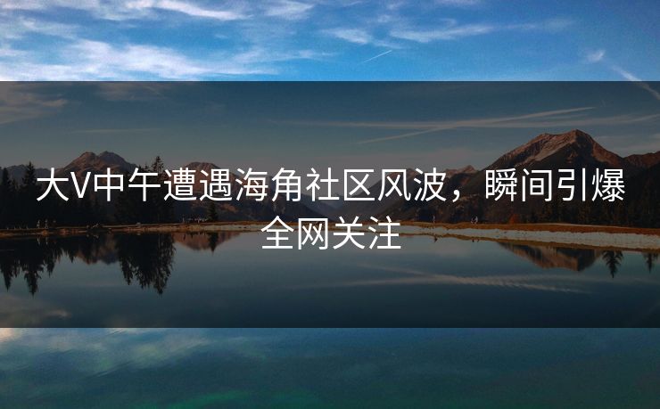 大V中午遭遇海角社区风波，瞬间引爆全网关注