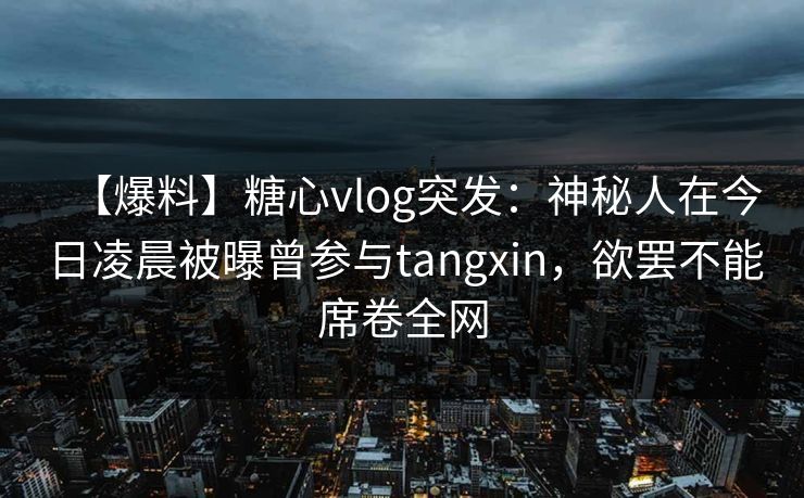 【爆料】糖心vlog突发：神秘人在今日凌晨被曝曾参与tangxin，欲罢不能席卷全网