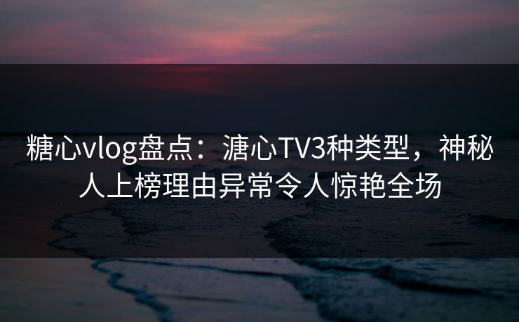 糖心vlog盘点：溏心TV3种类型，神秘人上榜理由异常令人惊艳全场