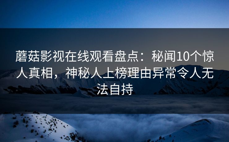 蘑菇影视在线观看盘点：秘闻10个惊人真相，神秘人上榜理由异常令人无法自持