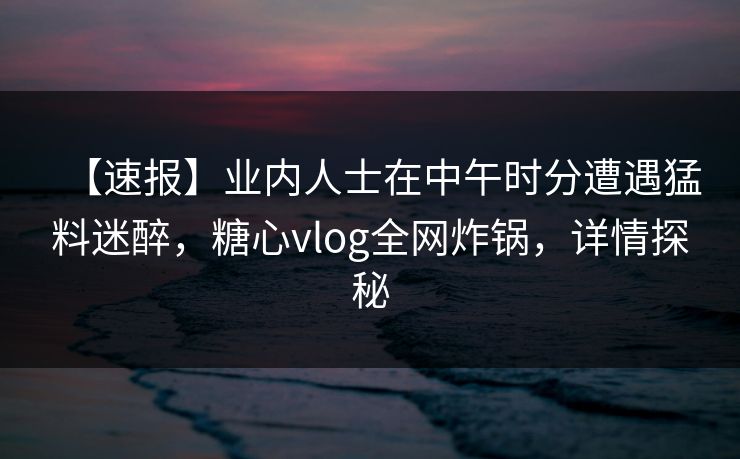 【速报】业内人士在中午时分遭遇猛料迷醉，糖心vlog全网炸锅，详情探秘